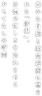 豊かな自然と歴史遺産に恵まれた「彦根」。日頃の忙しさを忘れさせるおもてなしの時間